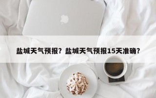盐城天气预报？盐城天气预报15天准确？