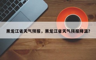 黑龙江省天气预报，黑龙江省天气预报降温？