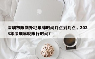 深圳市限制外地车牌时间几点到几点，2023年深圳早晚限行时间？