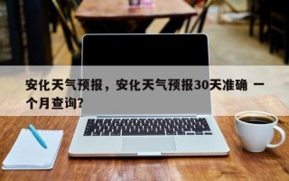 安化天气预报，安化天气预报30天准确 一个月查询？