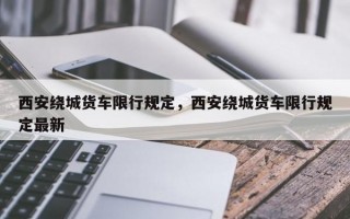 西安绕城货车限行规定，西安绕城货车限行规定最新