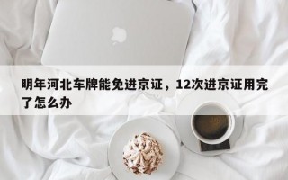 明年河北车牌能免进京证，12次进京证用完了怎么办