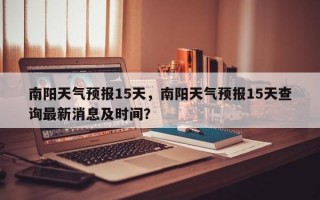 南阳天气预报15天，南阳天气预报15天查询最新消息及时间？