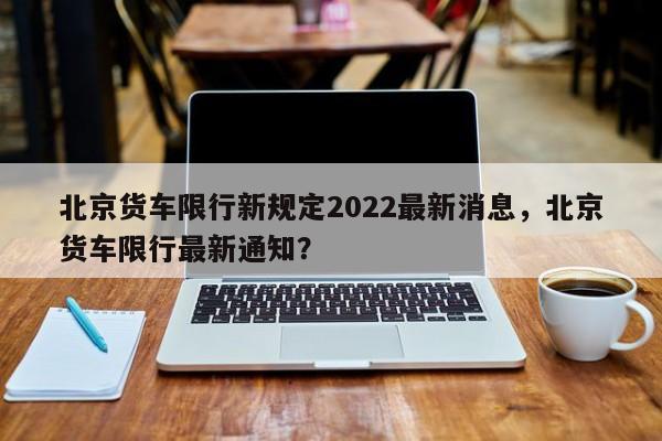 北京货车限行新规定2022最新消息，北京货车限行最新通知？-第1张图片-傲风百科