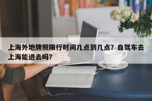 上海外地牌照限行时间几点到几点？自驾车去上海能进去吗？-第1张图片-傲风百科