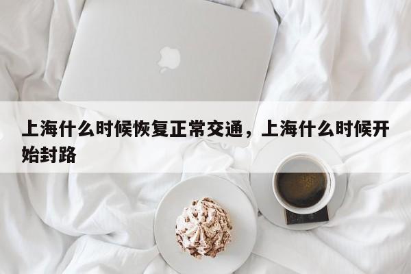 上海什么时候恢复正常交通，上海什么时候开始封路-第1张图片-傲风百科