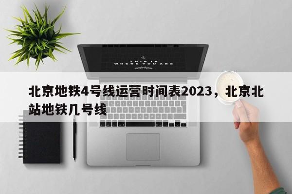北京地铁4号线运营时间表2023，北京北站地铁几号线-第1张图片-傲风百科