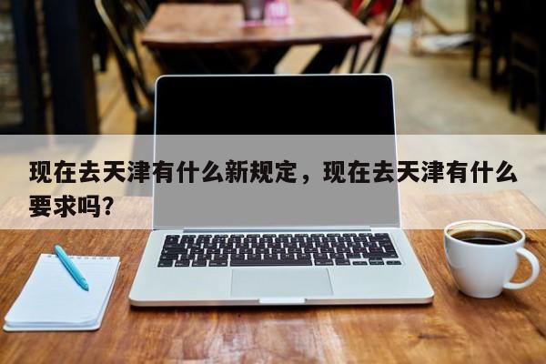 现在去天津有什么新规定，现在去天津有什么要求吗？-第1张图片-傲风百科