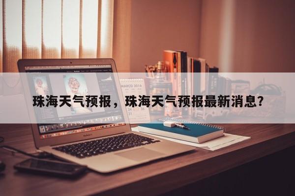 珠海天气预报，珠海天气预报最新消息？-第1张图片-傲风百科