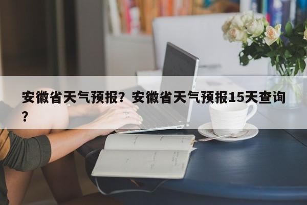 安徽省天气预报？安徽省天气预报15天查询？-第1张图片-傲风百科