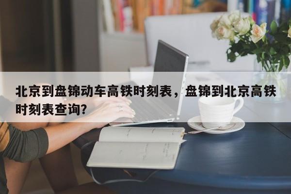 北京到盘锦动车高铁时刻表，盘锦到北京高铁时刻表查询？-第1张图片-傲风百科