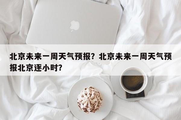 北京未来一周天气预报？北京未来一周天气预报北京逐小时？-第1张图片-傲风百科