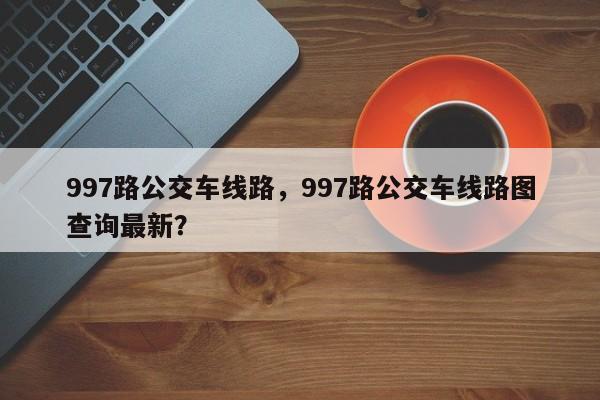 997路公交车线路，997路公交车线路图查询最新？-第1张图片-傲风百科