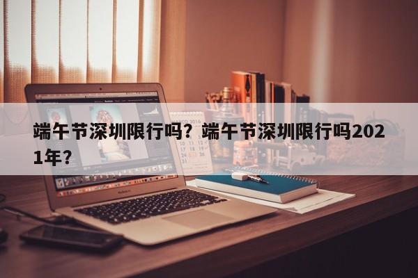 端午节深圳限行吗？端午节深圳限行吗2021年？-第1张图片-傲风百科