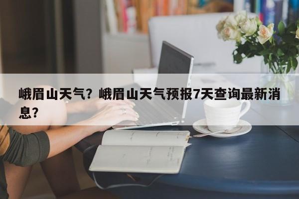 峨眉山天气？峨眉山天气预报7天查询最新消息？-第1张图片-傲风百科