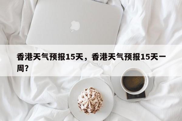 香港天气预报15天，香港天气预报15天一周？-第1张图片-傲风百科