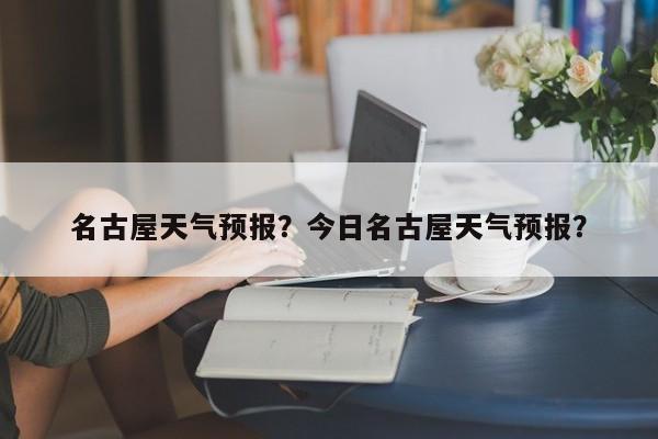 名古屋天气预报？今日名古屋天气预报？-第1张图片-傲风百科
