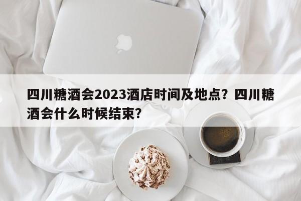 四川糖酒会2023酒店时间及地点？四川糖酒会什么时候结束？-第1张图片-傲风百科