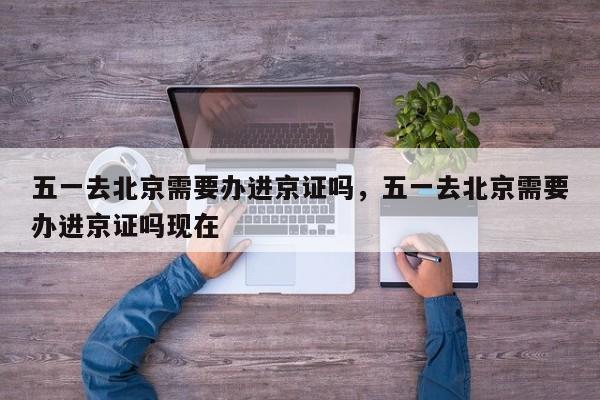五一去北京需要办进京证吗，五一去北京需要办进京证吗现在-第1张图片-傲风百科