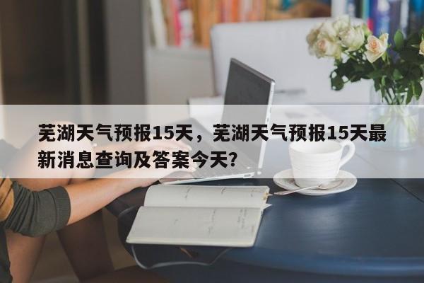 芜湖天气预报15天，芜湖天气预报15天最新消息查询及答案今天？-第1张图片-傲风百科