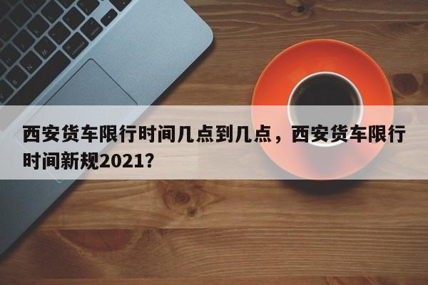 西安货车限行时间几点到几点，西安货车限行时间新规2021？-第1张图片-傲风百科