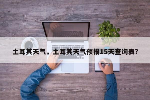 土耳其天气，土耳其天气预报15天查询表？-第1张图片-傲风百科