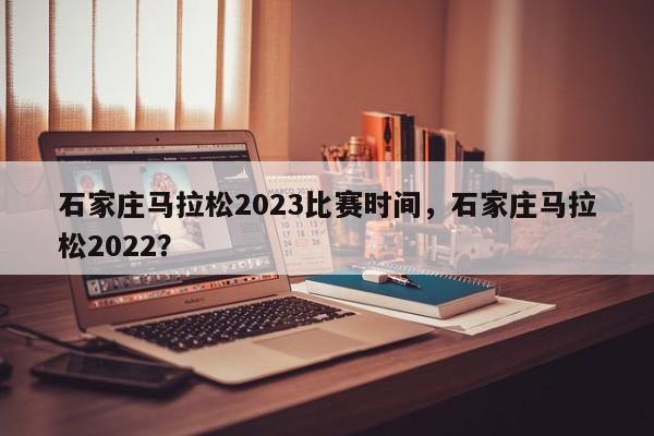 石家庄马拉松2023比赛时间，石家庄马拉松2022？-第1张图片-傲风百科