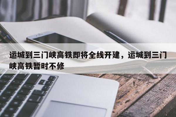 运城到三门峡高铁即将全线开建，运城到三门峡高铁暂时不修-第1张图片-傲风百科