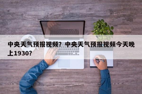 中央天气预报视频？中央天气预报视频今天晚上1930？-第1张图片-傲风百科