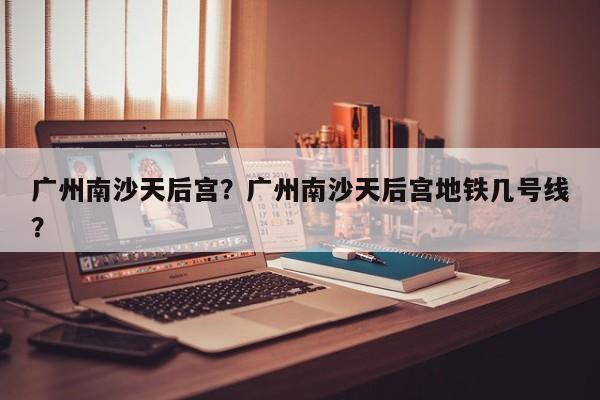 广州南沙天后宫？广州南沙天后宫地铁几号线？-第1张图片-傲风百科