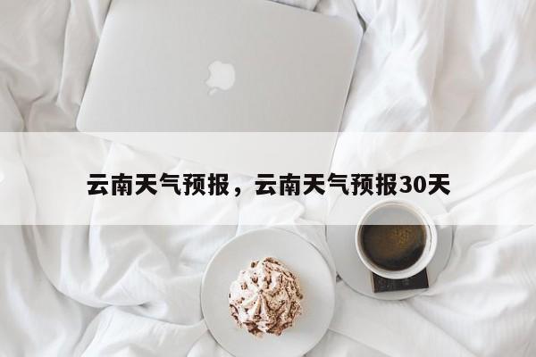 云南天气预报，云南天气预报30天-第1张图片-傲风百科