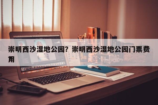 崇明西沙湿地公园？崇明西沙湿地公园门票费用
？-第1张图片-傲风百科