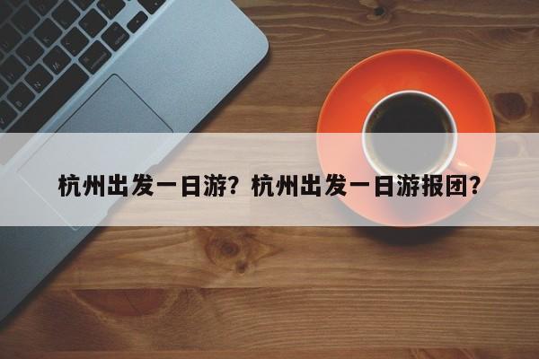 杭州出发一日游？杭州出发一日游报团？-第1张图片-傲风百科