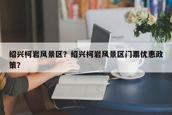 绍兴柯岩风景区？绍兴柯岩风景区门票优惠政策？-第1张图片-傲风百科