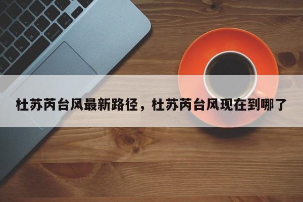 杜苏芮台风最新路径，杜苏芮台风现在到哪了-第1张图片-傲风百科
