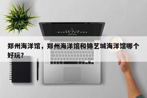 郑州海洋馆，郑州海洋馆和锦艺城海洋馆哪个好玩？-第1张图片-傲风百科