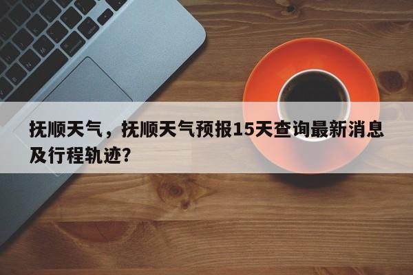 抚顺天气，抚顺天气预报15天查询最新消息及行程轨迹？-第1张图片-傲风百科