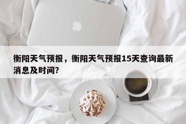 衡阳天气预报，衡阳天气预报15天查询最新消息及时间？-第1张图片-傲风百科