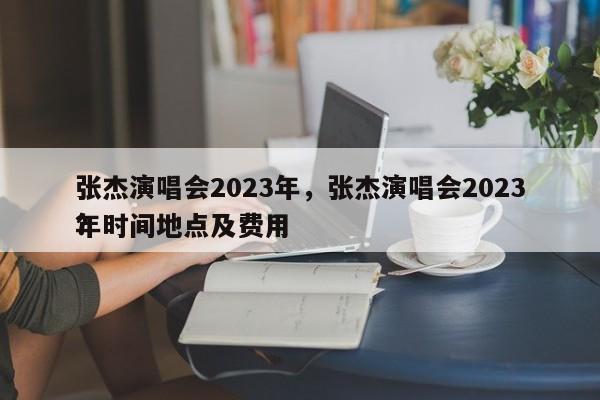 张杰演唱会2023年，张杰演唱会2023年时间地点及费用
？-第1张图片-傲风百科