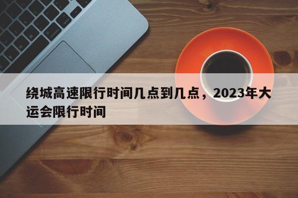 绕城高速限行时间几点到几点，2023年大运会限行时间-第1张图片-傲风百科