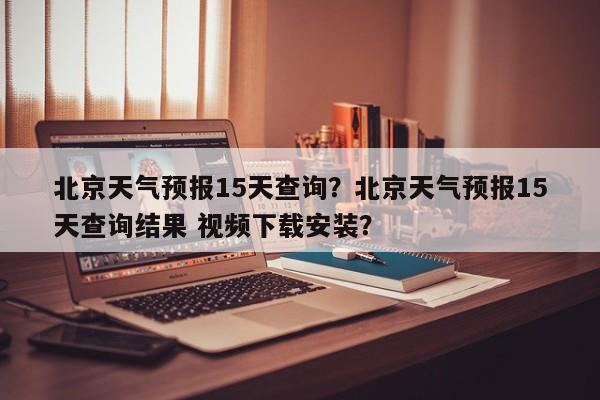 北京天气预报15天查询？北京天气预报15天查询结果 视频下载安装？-第1张图片-傲风百科