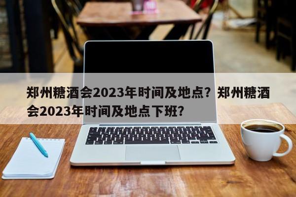 郑州糖酒会2023年时间及地点？郑州糖酒会2023年时间及地点下班？-第1张图片-傲风百科