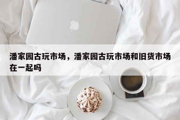 潘家园古玩市场，潘家园古玩市场和旧货市场在一起吗-第1张图片-傲风百科