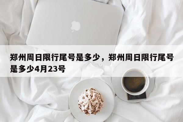 郑州周日限行尾号是多少，郑州周日限行尾号是多少4月23号-第1张图片-傲风百科