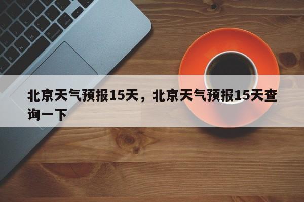 北京天气预报15天，北京天气预报15天查询一下-第1张图片-傲风百科