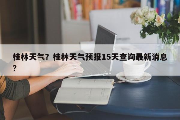 桂林天气？桂林天气预报15天查询最新消息？-第1张图片-傲风百科