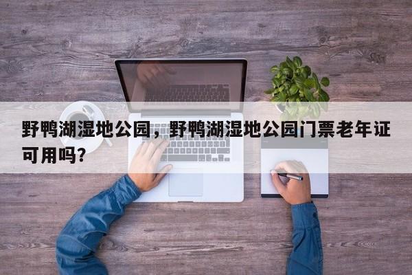 野鸭湖湿地公园，野鸭湖湿地公园门票老年证可用吗？-第1张图片-傲风百科