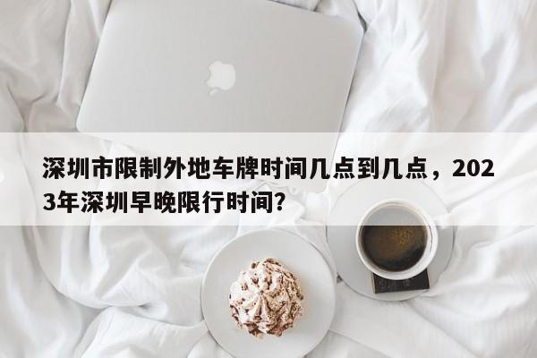 深圳市限制外地车牌时间几点到几点，2023年深圳早晚限行时间？-第1张图片-傲风百科