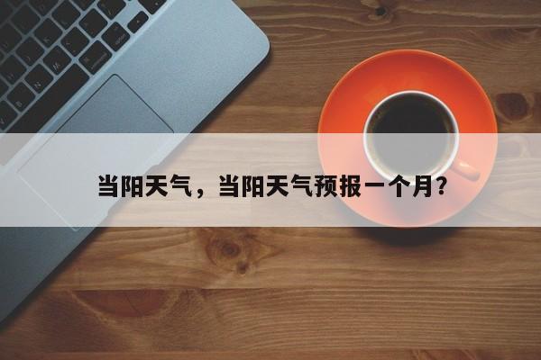 当阳天气，当阳天气预报一个月？-第1张图片-傲风百科