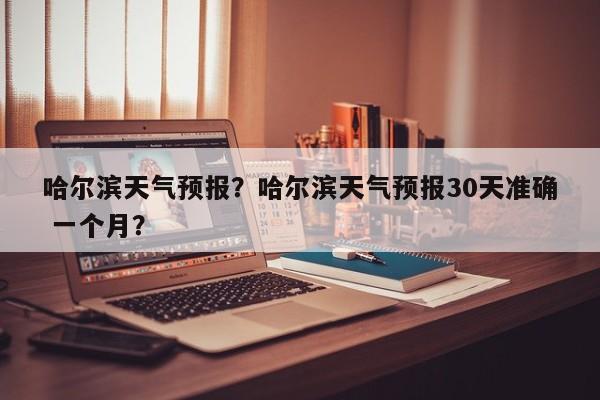 哈尔滨天气预报？哈尔滨天气预报30天准确 一个月？-第1张图片-傲风百科